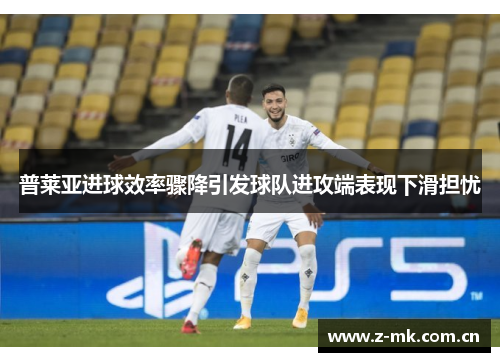普莱亚进球效率骤降引发球队进攻端表现下滑担忧 普莱亚进球效率骤降引发球队进攻端表现下滑担忧