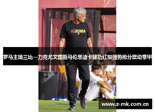 罗马主场三比一力克尤文图斯马伦恩迪卡建功红狼强势抢分震动意甲 罗马主场三比一力克尤文图斯马伦恩迪卡建功红狼强势抢分震动意甲