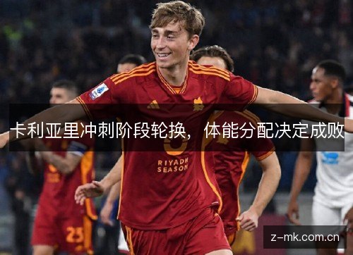 卡利亚里冲刺阶段轮换,体能分配决定成败 卡利亚里冲刺阶段轮换,体能分配决定成败